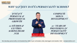 WHY SANJEEV DATTA PERSONALITY SCHOOL?
INSTANT
PERSONAL &
PROFESSIONAL
GROWTH
25 STUDIOS &
CENTRES
ACROSS DELHI
NCR
COMPLETE
SKILLS
DEVELOPMENT
21+ YEARS OF
PIONEERING IN
PERSONALITY
DEVELOPMENT
We develop personality and leadership skills in pre-schoolers, kids, teenagers and adults. Visit - sanjeevdatta.com
 