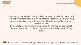 Personal growth is a transformative journey of self-discovery and
self-improvement. It is a lifelong process that involves developing
various aspects of oneself, including knowledge, skills, attitudes,
and behaviors.
By actively investing in personal growth, individuals can unlock
their full potential, cultivate resilience, and lead more fulﬁlling
lives.
We develop personality and leadership skills in pre-schoolers, kids, teenagers and adults. Visit - sanjeevdatta.com
Activities for personality development
 