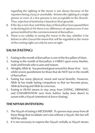 regarding the sighting of the moon is not always because of the
   reporters being a fasiq or unreliable. At times the sighting of a single
   person or even of a few persons is not acceptable to the Shariah.
   Thus, rejection of testimony is based on Shari grounds.
8. If the sky is not clear and thirty days of Ramadhan have passed then
   in declaring Eid-ul-Fitr there is no difference of opinion even if one
   person testified for the commencement of Ramadhan.
9. There is no validity in seeing the moon in the day, whether it be
   before or after Zawaal the moon that will be regarded as the moon
   of the coming night can only be seen at night.

SAUM (FASTING)

1. Fasting in the month of Ramadhan is one of the five pillars of Islam.
2. Fasting in the month of Ramadhan is FARDH upon every Muslim,
   male and female who is sane and mature.
3. Almighty Allah I has promised great reward for those that fast,
   whilst severe punishment for those that do NOT fast in the month
   of Ramadhan.
4. Fasting has many physical, moral and social benefits. However,
   Allah I has made fasting compulsory so that we become pious,
   Allah I fearing and Allah I conscious.
5. Fasting in ISLAM means to stay away from EATING, DRINKING
   and COHABITATION (sex) from Subhus Sadiq (true dawn) to
   sunset with a Niyyah (intention) of Sawm (fasting).

THE NIYYAH (INTENTION)

1. The Niyyah of fasting is NECESSARY. If a person stays away from all
   those things that invalidate one's fast without a Niyyah, the fast will
   NOT be valid.
2. It is not necessary to express the Niyyah verbally as Niyyah means
 
