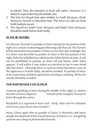 to intend. Thus, the intention at heart will suffice. However, it is
   better to express the Niyyah verbally also.
3. The time for Niyyah lasts upto midday for Fardh Mu'ayyan, Wajib
   Mu'ayyan, Sunnah or Mustahab fasts. The hours of a day are from
   Subh Sadiq to sunset.
4. The Niyyah for Fardh Ghair Mu'ayyan and Wajib Ghair Mu'ayyan
   should be made before Subh Sadiq.

SUHUR (SEHRI)
It is Masnun (Sunnah) to partake of Suhur during the last portion of the
night. It is a means of attaining great blessings and Thawab. The Sunnah
will be attained if one partakes of Suhur at any time after midnight. But
it is better and desirable to partake of Suhur in the last portion of the
night. If the Mu’adhdhin has called out the Adhan before its time, it will
not be prohibited to partake of Suhur till just before Subh Sadiq
appears. It will suffice if one makes an intention to fast in ones mind
after the Suhur. Delaying Suhur to such an extent that there is fear of
the appearance of Subh Sadiq, should be avoided. To partake of Suhur
at its correct time and then spend time chewing or smoking till the last
minute should be avoided.

THE IMPORTANCE OF SUHUR
A person partaking in Suhur during the middle of the night (i.e. before
the time of Suhur) deprives        himself of the complete Thawab of
Suhur through this action.

Rasulullah r is reported to have said: “Verily, Allah and His Malaikah
send mercy upon those who eat Suhur”.

Many Ulama agree that to partake of Suhur is Mustahab and many
people are deprived of this reward because of laziness (i.e. not getting
up from one’s sleep to perform this Sunnah).
 