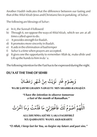 Another Hadith indicates that the difference between our fasting and
that of the Ahlul-Kitab (Jews and Christians) lies in partaking of Suhur.

The following are blessings of Suhur:

a) In it, the Sunnah if followed
b) Through it, we oppose the ways of Ahlul-Kitab, which we are at all
   times called upon to do.
c) It provides strength for Ibadah.
d) It promotes more sincerity in Ibadah.
e) It aids in the elimination of bad temper
f) Suhur is a time when prayers are accepted.
g) It gives one the opportunity to remember Allah I, make dhikr and
   Lift up the hands to him in du`a.

The following intention for the Fast has to be expressed during the night.

DU’A AT THE TIME OF SEHRI

            ƒ& |¿ «…¶ ‚|3 Š ¼h ‰´ -
             ¬            ‰€      ˆ
    WA BI SAWMI GHADIN NAWAYTU MIN SHAHRI-RAMAˆN

              “I have the intention to observe tomorrow
                  a Fast of the month of Ramadhan.”


     4 «ä%& 3 |¼p & «mh& v x ‰¾ %~…y%
          |ˆ      |Œx l             x
              ALLHUMMA AS¤MU LAKA FAGHFIRL•
               M QADDAMTU WAM AKH-KHARTU

  “O Allah, I keep fast for You, so forgive my future and past sins.”
 