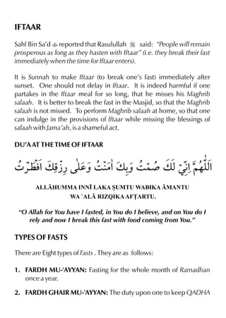 IFTAAR

Sahl Bin Sa’d t reported that Rasulullah r said: “People will remain
prosperous as long as they hasten with Iftaar” (i.e. they break their fast
immediately when the time for Iftaar enters).

It is Sunnah to make Iftaar (to break one’s fast) immediately after
sunset. One should not delay in Iftaar. It is indeed harmful if one
partakes in the Iftaar meal for so long, that he misses his Maghrib
salaah. It is better to break the fast in the Masjid, so that the Maghrib
salaah is not missed. To perform Maghrib salaah at home, so that one
can indulge in the provisions of Iftaar while missing the blessings of
salaah with Jama’ah, is a shameful act.

DU’A AT THE TIME OF IFTAAR


4 «¤ l v p y 3 |%v - 3 }¾ v xŒ€ ~…y%
      % À¿ dˆ      ˆ          % x
       ALLHUMMA INN• LAKA SUMTU WABIKA MANTU
                     WA `AL RIZQIKA AF£ARTU.

 “O Allah for You have I fasted, in You do I believe, and on You do I
    rely and now I break this fast with food coming from You.”

TYPES OF FASTS

There are Eight types of Fasts . They are as follows:

1. FARDH MU-'AYYAN: Fasting for the whole month of Ramadhan
   once a year.

2. FARDH GHAIR MU-'AYYAN: The duty upon one to keep QADHA
 