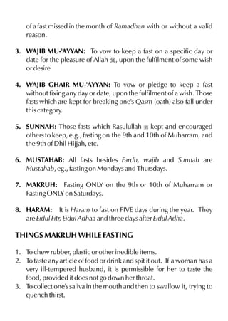 of a fast missed in the month of Ramadhan with or without a valid
    reason.

3. WAJIB MU-'AYYAN: To vow to keep a fast on a specific day or
   date for the pleasure of Allah I, upon the fulfilment of some wish
   or desire

4. WAJIB GHAIR MU-'AYYAN: To vow or pledge to keep a fast
   without fixing any day or date, upon the fulfilment of a wish. Those
   fasts which are kept for breaking one's Qasm (oath) also fall under
   this category.

5. SUNNAH: Those fasts which Rasulullah r kept and encouraged
   others to keep, e.g., fasting on the 9th and 10th of Muharram, and
   the 9th of Dhil Hijjah, etc.

6. MUSTAHAB: All fasts besides Fardh, wajib and Sunnah are
   Mustahab, eg., fasting on Mondays and Thursdays.

7. MAKRUH: Fasting ONLY on the 9th or 10th of Muharram or
   Fasting ONLY on Saturdays.

8. HARAM: It is Haram to fast on FIVE days during the year. They
   are Eidul Fitr, Eidul Adhaa and three days after Eidul Adha.

THINGS MAKRUH WHILE FASTING

1. To chew rubber, plastic or other inedible items.
2. To taste any article of food or drink and spit it out. If a woman has a
   very ill-tempered husband, it is permissible for her to taste the
   food, provided it does not go down her throat.
3. To collect one's saliva in the mouth and then to swallow it, trying to
   quench thirst.
 