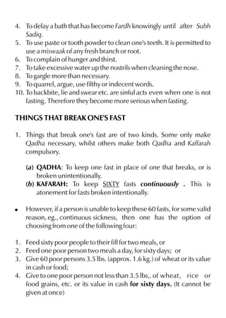 4. To delay a bath that has become Fardh knowingly until after Subh
    Sadiq.
5. To use paste or tooth powder to clean one's teeth. It is permitted to
    use a miswaak of any fresh branch or root.
6. To complain of hunger and thirst.
7. To take excessive water up the nostrils when cleaning the nose.
8. To gargle more than necessary.
9. To quarrel, argue, use filthy or indecent words.
10. To backbite, lie and swear etc. are sinful acts even when one is not
    fasting. Therefore they become more serious when fasting.

THINGS THAT BREAK ONE'S FAST

1. Things that break one's fast are of two kinds. Some only make
   Qadha necessary, whilst others make both Qadha and Kaffarah
   compulsory.

    (a) QADHA: To keep one fast in place of one that breaks, or is
        broken unintentionally.
    (b) KAFARAH: To keep SIXTY fasts continuously . This is
        atonement for fasts broken intentionally.

!   However, if a person is unable to keep these 60 fasts, for some valid
    reason, eg., continuous sickness, then one has the option of
    choosing from one of the following four:

1. Feed sixty poor people to their fill for two meals, or
2. Feed one poor person two meals a day, for sixty days; or
3. Give 60 poor persons 3.5 lbs. (approx. 1.6 kg.) of wheat or its value
   in cash or food;
4. Give to one poor person not less than 3.5 lbs,. of wheat, rice or
   food grains, etc. or its value in cash for sixty days. (It cannot be
   given at once)
 