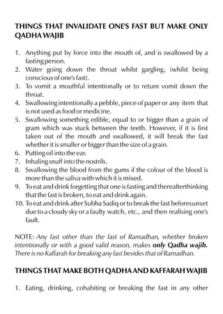 THINGS THAT INVALIDATE ONE'S FAST BUT MAKE ONLY
QADHA WAJIB

1. Anything put by force into the mouth of, and is swallowed by a
    fasting person.
2. Water going down the throat whilst gargling, (whilst being
    conscious of one's fast).
3. To vomit a mouthful intentionally or to return vomit down the
    throat.
4. Swallowing intentionally a pebble, piece of paper or any item that
    is not used as food or medicine.
5. Swallowing something edible, equal to or bigger than a grain of
    gram which was stuck between the teeth. However, if it is first
    taken out of the mouth and swallowed, it will break the fast
    whether it is smaller or bigger than the size of a grain.
6. Putting oil into the ear.
7. Inhaling snuff into the nostrils.
8. Swallowing the blood from the gums if the colour of the blood is
    more than the saliva with which it is mixed.
9. To eat and drink forgetting that one is fasting and thereafterthinking
    that the fast is broken, to eat and drink again.
10. To eat and drink after Subha Sadiq or to break the fast beforesunset
    due to a cloudy sky or a faulty watch, etc., and then realising one's
    fault.

NOTE: Any fast other than the fast of Ramadhan, whether broken
intentionally or with a good valid reason, makes only Qadha wajib.
There is no Kaffarah for breaking any fast besides that of Ramadhan.

THINGS THAT MAKE BOTH QADHA AND KAFFARAH WAJIB

1. Eating, drinking, cohabiting or breaking the fast in any other
 