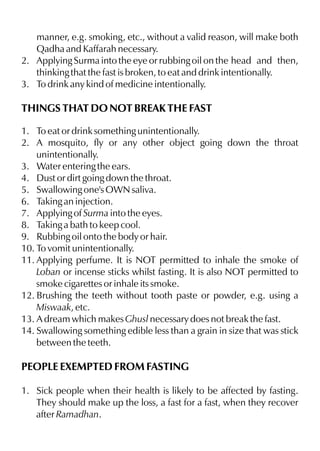 manner, e.g. smoking, etc., without a valid reason, will make both
   Qadha and Kaffarah necessary.
2. Applying Surma into the eye or rubbing oil on the head and then,
   thinking that the fast is broken, to eat and drink intentionally.
3. To drink any kind of medicine intentionally.

THINGS THAT DO NOT BREAK THE FAST

1. To eat or drink something unintentionally.
2. A mosquito, fly or any other object going down the throat
    unintentionally.
3. Water entering the ears.
4. Dust or dirt going down the throat.
5. Swallowing one's OWN saliva.
6. Taking an injection.
7. Applying of Surma into the eyes.
8. Taking a bath to keep cool.
9. Rubbing oil onto the body or hair.
10. To vomit unintentionally.
11. Applying perfume. It is NOT permitted to inhale the smoke of
    Loban or incense sticks whilst fasting. It is also NOT permitted to
    smoke cigarettes or inhale its smoke.
12. Brushing the teeth without tooth paste or powder, e.g. using a
    Miswaak, etc.
13. A dream which makes Ghusl necessary does not break the fast.
14. Swallowing something edible less than a grain in size that was stick
    between the teeth.

PEOPLE EXEMPTED FROM FASTING

1. Sick people when their health is likely to be affected by fasting.
   They should make up the loss, a fast for a fast, when they recover
   after Ramadhan.
 