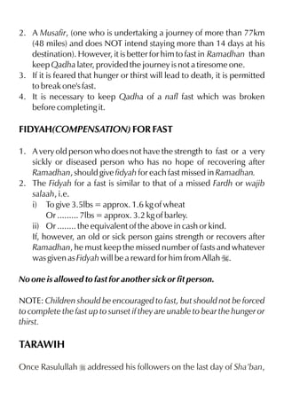 2. A Musafir, (one who is undertaking a journey of more than 77km
   (48 miles) and does NOT intend staying more than 14 days at his
   destination). However, it is better for him to fast in Ramadhan than
   keep Qadha later, provided the journey is not a tiresome one.
3. If it is feared that hunger or thirst will lead to death, it is permitted
   to break one's fast.
4. It is necessary to keep Qadha of a nafl fast which was broken
   before completing it.

FIDYAH(COMPENSATION) FOR FAST

1. A very old person who does not have the strength to fast or a very
   sickly or diseased person who has no hope of recovering after
   Ramadhan, should give fidyah for each fast missed in Ramadhan.
2. The Fidyah for a fast is similar to that of a missed Fardh or wajib
   salaah, i.e.
   i) To give 3.5lbs = approx. 1.6 kg of wheat
        Or ......... 7lbs = approx. 3.2 kg of barley.
   ii) Or ........ the equivalent of the above in cash or kind.
   If, however, an old or sick person gains strength or recovers after
   Ramadhan, he must keep the missed number of fasts and whatever
   was given as Fidyah will be a reward for him from Allah I.

No one is allowed to fast for another sick or fit person.

NOTE: Children should be encouraged to fast, but should not be forced
to complete the fast up to sunset if they are unable to bear the hunger or
thirst.

TARAWIH

Once Rasulullah r addressed his followers on the last day of Sha’ban,
 