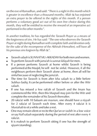on the eve of Ramadhan, and said: “There is a night in this month which
is greater in excellence than a thousand months; Allah I has enjoined
an extra prayer to be offered in the nights of this month. If a person
performs a voluntary good act out of his own free choice during this
month, they will be entitled to receive the reward of an imperative act
performed in the other months”.

In another tradition, he has regarded the Tarawih Prayer as a means of
the forgiveness of sins. He has said: “The one who observes the Tarawih
Prayer at night during Ramadhan with complete faith and devotion only
for the sake of the recompense of the Akhirah (Hereafter), will have all
his previous sins forgiven by Allah I”.

!   Tarawih salaah is SUNNAT MU-AKKADAH for both men and women.
!   To perform Tarawih with jama'ah is sunnat-kifayah for men.
!   If a person performs Tarawih at home whilst Tarawih is being
    performed at the Masjid, he will not be sinful. However, if all the
    neighbours perform their Tarawih alone at home, then all will be
    sinful because of neglecting the jama'ah.
!   The time for Tarawih is from after Isha salaah to a little before
    Subhus-Sadiq. It can be performed either before or after the Witr
    salaah.
!   If one has missed a few rak'ah of Tarawih and the Imam has
    commenced the Witr, then this Muqtadi may join for the Witr and
    complete the remainder of his Tarawih thereafter.
!   20 raka'at with 10 Salaam are masnun, one should have a niyyah
    for 2 raka'at of Tarawih each time. After every 4 raka'at it is
    Mustahab to sit a while and take a rest.
!   One may remain silent or recite the Qur'an or tasbih in a low voice
    or say Nafl salaah separately during the period of rest after every 4
    raka'at.
!   It is makruh to perform Tarawih sitting if one has the strength of
    qiyam (standing).
 