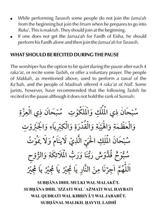 !   While performing Tarawih some people do not join the Jama'ah
    from the beginning but join the Imam when he prepares to go into
    Ruku'. This is makruh. They should join at the beginning.
!   If one does not get the Jamaa'ah for Fardh of Eisha, he should
    perform his Fardh alone and then join the Jamaa'ah for Tarawih.

WHAT SHOULD BE RECITED DURING THE PAUSE

The worshiper has the option to be quiet during the pause after each 4
raka’at, or recite some Tasbih, or offer a voluntary prayer. The people
of Makkah, as mentioned above, used to perform a tawaf of the
Ka’bah, and the people of Madinah offered 4 raka’at of Nafl. Some
jurists, however, have recommended that the following Tasbih be
recited in the pause although it does not hold the rank of Sunnah:


    Ž % ½ƒ& . 4 ‰uy % v y % ½ƒ& .
     §ex  >æ       [ˆ [       >æ
      4 ˆØH % ’&Øuxˆ Ž % .Ý% }a exˆ
            ˆ Š % ¿¼qxˆ ‹ ˆ       %
        4 ‰W ™ˆ &Š °x ŒI %v y %ƒ& .
                 ™  %        [ >æ
         ãˆ«xˆ u“ [ 0 ¿ˆ &- é ˆ¼p ã‰.
             % š %        ¿         æ
        ÚK & ÚK & ÚK & ¿&x ‚|&«9%~…y%
           Š    Š    Š % €          x
              SUBNA DHIL MULKI WAL MALAK¤T.
       SUBNA DHIL `IZZATI WAL `A¨MATI WAL HAYBATI
          WAL QUDRATI WAL KIBRIY’I WAL JABAR¤T.
               SUBNAL MALIKIL AYYIL LADH•
 