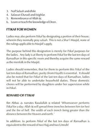 3.   Nafl Salaah and dhikr.
4.   Salawat (Durud) and Istighfar.
5.   Remembrance of Allah I.
6.   Learn or teach the knowledge of Deen.

I'TIKAF FOR WOMEN

Ladies may also perform I'tikaf by designating a portion of their house;
wherein they normally pray salaah. This is not a Shar’i Masjid, none of
the rulings applicable to Masjid’s apply.

The purpose behind this designation is merely for I'tikaf purposes for
the ladies. Any lady is at liberty to perform I'tikaf for the last ten days of
Ramadhan in this specific room and thereby acquire the same reward
as the menfolk in the Masjid.

Ladies should remember, that for them to perform this I'tikaf of the
last ten days of Ramadhan; purity (from Haydh) is essential. It should
also be noted that for I'tikaf of the last ten days of Ramadhan, ladies
will not be able to undertake household duties. These domestic
chores will be performed by daughters under her supervision while
in I'tikaf.

REWARD OF I'TIKAF

Ibn Abbas t narrates Rasulullah r related ‘Whomsoever performs
I'tikaf for a day: Allah I will spread three trenches between him (or her)
and the fire of hell. The width of each trench being greater than the
distance between the Heaven and earth.’

In addition: to perform I'tikaf of the last ten days of Ramadhan is
equivalent to the reward of two Hajj and two Umrah!
 