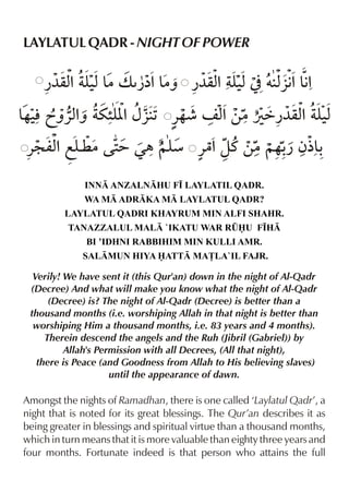 LAYLATUL QADR - NIGHT OF POWER

     ¿¼qx yx& “ & ¿¼qx yx] †x %&%
        % ‹ |v ¿å% |ˆ % ‹   §€ €
& lãˆ«xˆ u”[ {§ 1 «…¶ n x ‚|Úä¿¼qx yx
…‹     % y%             %        % ‹
«: mx fy | 2 Œ„ ~y «|%zt ‚|~…- ƒ½&
    % ¤    =      æ          ¿ -
              INN ANZALNHU F• LAYLATIL QADR.
              WA M ADRKA M LAYLATUL QADR?
         LAYLATUL QADRI KHAYRUM MIN ALFI SHAHR.
          TANAZZALUL MAL `IKATU WAR R¤U F•H
               BI ’IDHNI RABBIHIM MIN KULLI AMR.
              SALMUN HIYA ATT MA£LA`IL FAJR.

  Verily! We have sent it (this Qur'an) down in the night of Al-Qadr
 (Decree) And what will make you know what the night of Al-Qadr
      (Decree) is? The night of Al-Qadr (Decree) is better than a
 thousand months (i.e. worshiping Allah in that night is better than
  worshiping Him a thousand months, i.e. 83 years and 4 months).
     Therein descend the angels and the Ruh (Jibril (Gabriel)) by
          Allah's Permission with all Decrees, (All that night),
   there is Peace (and Goodness from Allah to His believing slaves)
                     until the appearance of dawn.

Amongst the nights of Ramadhan, there is one called ‘Laylatul Qadr’, a
night that is noted for its great blessings. The Qur’an describes it as
being greater in blessings and spiritual virtue than a thousand months,
which in turn means that it is more valuable than eighty three years and
four months. Fortunate indeed is that person who attains the full
 