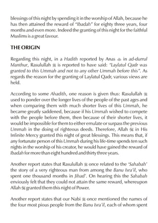 blessings of this night by spending it in the worship of Allah, because he
has then attained the reward of “Ibadah” for eighty three years, four
months and even more. Indeed the granting of this night for the faithful
Muslims is a great favour.

THE ORIGIN

Regarding this night, in a Hadith reported by Anas t in ad-durrul
Manthur, Rasulullah r is reported to have said: “Laylatul Qadr was
granted to this Ummah and not to any other Ummah before this”. As
regards the reason for the granting of Laylatul Qadr, various views are
held.

According to some Ahadith, one reason is given thus: Rasulullah r
used to ponder over the longer lives of the people of the past ages and
when comparing them with much shorter lives of this Ummah, he
became greatly saddened, because if his Ummah wished to compete
with the people before them, then because of their shorter lives, it
would be impossible for them to either emulate or surpass the previous
Ummah in the doing of righteous deeds. Therefore, Allah I in His
Infinite Mercy granted this night of great blessings. This means that, if
any fortunate person of this Ummah during his life-time spends ten such
nights in the worship of his creator, he would have gained the reward of
Ibadah for more than eight hundred and thirty three years.

Another report states that Rasulullah r once related to the ‘Sahabah’
the story of a very righteous man from among the Banu Isra’il, who
spent one thousand months in Jihad’. On hearing this the Sahabah
enviously felt that they could not attain the same reward, whereupon
Allah I granted them this night of Power.

Another report states that our Nabi r once mentioned the names of
the four most pious people from the Banu Isra’il, each of whom spent
 