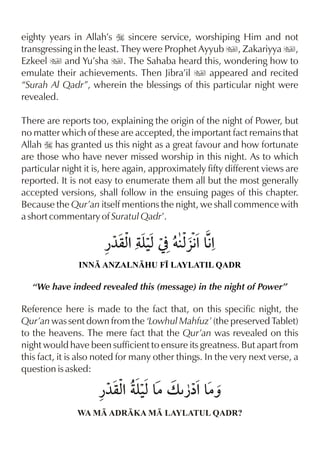 eighty years in Allah’s I sincere service, worshiping Him and not
transgressing in the least. They were Prophet Ayyub u, Zakariyya u,
Ezkeel u and Yu’sha u. The Sahaba heard this, wondering how to
emulate their achievements. Then Jibra’il u appeared and recited
“Surah Al Qadr”, wherein the blessings of this particular night were
revealed.

There are reports too, explaining the origin of the night of Power, but
no matter which of these are accepted, the important fact remains that
Allah I has granted us this night as a great favour and how fortunate
are those who have never missed worship in this night. As to which
particular night it is, here again, approximately fifty different views are
reported. It is not easy to enumerate them all but the most generally
accepted versions, shall follow in the ensuing pages of this chapter.
Because the Qur’an itself mentions the night, we shall commence with
a short commentary of Suratul Qadr’.

                      ¿¼qx yx] †x %&%
                         % ‹    §€ €
               INN ANZALNHU F• LAYLATIL QADR

   “We have indeed revealed this (message) in the night of Power”

Reference here is made to the fact that, on this specific night, the
Qur’an was sent down from the ‘Lowhul Mahfuz’ (the preserved Tablet)
to the heavens. The mere fact that the Qur’an was revealed on this
night would have been sufficient to ensure its greatness. But apart from
this fact, it is also noted for many other things. In the very next verse, a
question is asked:



               WA M ADRKA M LAYLATUL QADR?
 