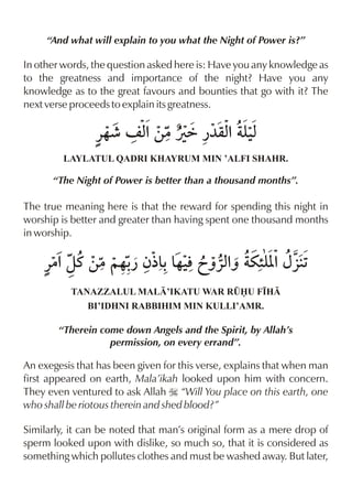 “And what will explain to you what the Night of Power is?”

In other words, the question asked here is: Have you any knowledge as
to the greatness and importance of the night? Have you any
knowledge as to the great favours and bounties that go with it? The
next verse proceeds to explain its greatness.

                «…¶ n x ‚|Úä ¿¼qx yx
                      %         % ‹
         LAYLATUL QADRI KHAYRUM MIN ’ALFI SHAHR.

      “The Night of Power is better than a thousand months”.

The true meaning here is that the reward for spending this night in
worship is better and greater than having spent one thousand months
in worship.

    «|%zt ‚|~…- ƒ½& & lãˆ«xˆ u”[ {§1
              ¿ - …‹       % y%
          TANAZZALUL MAL’IKATU WAR R¤U F•H
              BI’IDHNI RABBIHIM MIN KULLI’AMR.

        “Therein come down Angels and the Spirit, by Allah’s
                   permission, on every errand”.

An exegesis that has been given for this verse, explains that when man
first appeared on earth, Mala’ikah looked upon him with concern.
They even ventured to ask Allah I “Will You place on this earth, one
who shall be riotous therein and shed blood?”

Similarly, it can be noted that man’s original form as a mere drop of
sperm looked upon with dislike, so much so, that it is considered as
something which pollutes clothes and must be washed away. But later,
 
