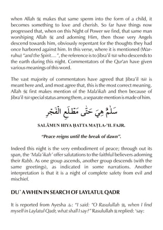when Allah I makes that same sperm into the form of a child, it
becomes something to love and cherish. So far have things now
progressed that, when on this Night of Power we find, that same man
worshiping Allah I and adorning Him, then those very Angels
descend towards him, obviously repentant for the thoughts they had
once harbored against him. In this verse, where it is mentioned (War-
ruhu) “and the Spirit....”, the reference is to Jibra’il u who descends to
the earth during this night. Commentators of the Qur'an have given
various meanings of this word.

The vast majority of commentators have agreed that Jibra’il u is
meant here and, and most agree that, this is the most correct meaning.
Allah I first makes mention of the Mala'ikah and then because of
Jibra’il u special status among them, a separate mention is made of him.

                  «: mx fy | 2 Œ„ ~y
                      % ¤    =      æ
              SALMUN HIYA ATTA MA£LA-’IL FAJR.

                “Peace reigns until the break of dawn”.

Indeed this night is the very embodiment of peace; through out its
span, the ‘Mala’ikah’ offer salutations to the faithful believers adorning
their Rabb. As one group ascends, another group descends (with the
same greetings), as indicated in some narrations. Another
interpretation is that it is a night of complete safety from evil and
mischief.

DU`A WHEN IN SEARCH OF LAYLATUL QADR

It is reported from Ayesha y: “I said: “O Rasulullah r, when I find
myself in Laylatul Qadr, what shall I say?” Rasulullah r replied: ‘say:
 