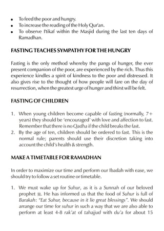 !   To feed the poor and hungry.
!   To increase the reading of the Holy Qur'an.
!   To observe I'tikaf within the Masjid during the last ten days of
    Ramadhan.

FASTING TEACHES SYMPATHY FOR THE HUNGRY

Fasting is the only method whereby the pangs of hunger, the ever
present companion of the poor, are experienced by the rich. Thus this
experience kindles a spirit of kindness to the poor and distressed. It
also gives rise to the thought of how people will fare on the day of
resurrection, when the greatest urge of hunger and thirst will be felt.

FASTING OF CHILDREN

1. When young children become capable of fasting (normally, 7+
   years) they should be ‘encouraged’ with love and affection to fast.
   Remember that there is no Qadha if the child breaks the fast.
2. By the age of ten, children should be ordered to fast. This is the
   normal rule; parents should use their discretion taking into
   account the child’s health & strength.

MAKE A TIMETABLE FOR RAMADHAN

In order to maximize our time and perform our Ibadah with ease, we
should try to follow a set routine or timetable.

1. We must wake up for Suhur, as it is a Sunnah of our beloved
   prophet r. He has informed us that the food of Suhur is full of
   Barakah: “Eat Suhur, because in it lie great blessings”. We should
   arrange our time for suhur in such a way that we are also able to
   perform at least 4-8 rak’at of tahajjud with du’a for about 15
 