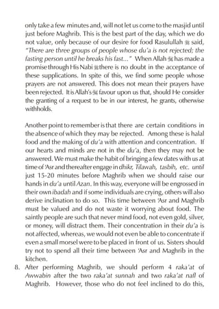only take a few minutes and, will not let us come to the masjid until
    just before Maghrib. This is the best part of the day, which we do
    not value, only because of our desire for food Rasulullah r said,
    “There are three groups of people whose du’a is not rejected; the
    fasting person until he breaks his fast...” When Allah I has made a
    promise through His Nabi r there is no doubt in the acceptance of
    these supplications. In spite of this, we find some people whose
    prayers are not answered. This does not mean their prayers have
    been rejected. It is Allah’s I favour upon us that, should He consider
    the granting of a request to be in our interest, he grants, otherwise
    withholds.

   Another point to remember is that there are certain conditions in
   the absence of which they may be rejected. Among these is halal
   food and the making of du’a with attention and concentration. If
   our hearts and minds are not in the du’a, then they may not be
   answered. We must make the habit of bringing a few dates with us at
   time of ‘Asr and thereafter engage in dhikr, Tilawah, tasbih, etc. until
   just 15-20 minutes before Maghrib when we should raise our
   hands in du’a until Azan. In this way, everyone will be engrossed in
   their own ibadah and if some individuals are crying, others will also
   derive inclination to do so. This time between ‘Asr and Maghrib
   must be valued and do not waste it worrying about food. The
   saintly people are such that never mind food, not even gold, silver,
   or money, will distract them. Their concentration in their du’a is
   not affected, whereas, we would not even be able to concentrate if
   even a small morsel were to be placed in front of us. Sisters should
   try not to spend all their time between ‘Asr and Maghrib in the
   kitchen.
8. After performing Maghrib, we should perform 4 raka’at of
   Awwabin after the two raka’at sunnah and two raka’at nafl of
   Maghrib. However, those who do not feel inclined to do this,
 