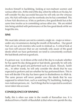involves himself in backbiting, looking at non-mahram women and
various other sins. At the end of the day, when he reflects on his day, he
will consider his day successful because he will only see the virtuous
acts. His Nafs will make sure he overlooks sins he has committed. This
is how Nafs deceives us. It lets us perform a few good deeds but at the
same time involve us in committing various other sins. We are misled
into being satisfied with performance of the few good deeds while we
forget the sins.

SINS

We must take utmost care not to commit a single sin - major or minor -
under any circumstances during the month of Ramadhan. Our greed
Nafs are our arch enemies who work to mislead us. A critical look at
our lives will uncover that we are normally only aware of the good
deeds which we have performed; we tend to conveniently overlook
the bad deeds and not so good acts.

If a person was to sit down at the end of the day to evaluate whether
he has spent his day doing good or bad deeds, generally he will only
dwell upon the good acts performed such as Salaah, Tilawah, Tasbih
etc... In other words, he will only consider the deeds that he was
expected to perform and see whether he has performed them. This in
turn will decide if his day has been spent in disobedience to Allah I.
The same person will never ponder over the deeds that he was
supposed to refrain from, such as watching TV, backbiting, looking at
non-mahram persons, etc. Such things that he is expected to avoid are
never taken into account.

CONSEQUENCE OF SINNING

Sadly, this is often our state in the month of Ramadhan too. It is
deduced from a Hadith of Rasulullah r that when one spends the day
 