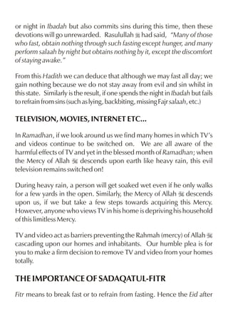 or night in Ibadah but also commits sins during this time, then these
devotions will go unrewarded. Rasulullah r had said, “Many of those
who fast, obtain nothing through such fasting except hunger, and many
perform salaah by night but obtains nothing by it, except the discomfort
of staying awake.”

From this Hadith we can deduce that although we may fast all day; we
gain nothing because we do not stay away from evil and sin whilst in
this state. Similarly is the result, if one spends the night in Ibadah but fails
to refrain from sins (such as lying, backbiting, missing Fajr salaah, etc.)

TELEVISION, MOVIES, INTERNET ETC...

In Ramadhan, if we look around us we find many homes in which TV’s
and videos continue to be switched on. We are all aware of the
harmful effects of TV and yet in the blessed month of Ramadhan; when
the Mercy of Allah I descends upon earth like heavy rain, this evil
television remains switched on!

During heavy rain, a person will get soaked wet even if he only walks
for a few yards in the open. Similarly, the Mercy of Allah I descends
upon us, if we but take a few steps towards acquiring this Mercy.
However, anyone who views TV in his home is depriving his household
of this limitless Mercy.

TV and video act as barriers preventing the Rahmah (mercy) of Allah I
cascading upon our homes and inhabitants. Our humble plea is for
you to make a firm decision to remove TV and video from your homes
totally.

THE IMPORTANCE OF SADAQATUL-FITR
Fitr means to break fast or to refrain from fasting. Hence the Eid after
 