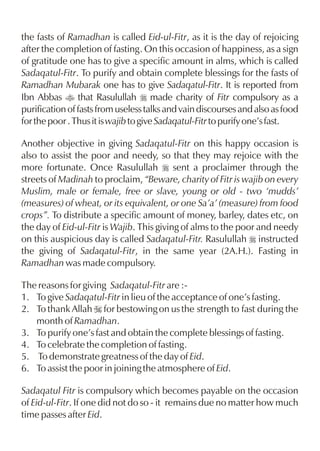 the fasts of Ramadhan is called Eid-ul-Fitr, as it is the day of rejoicing
after the completion of fasting. On this occasion of happiness, as a sign
of gratitude one has to give a specific amount in alms, which is called
Sadaqatul-Fitr. To purify and obtain complete blessings for the fasts of
Ramadhan Mubarak one has to give Sadaqatul-Fitr. It is reported from
Ibn Abbas t that Rasulullah r made charity of Fitr compulsory as a
purification of fasts from useless talks and vain discourses and also as food
for the poor . Thus it is wajib to give Sadaqatul-Fitr to purify one’s fast.

Another objective in giving Sadaqatul-Fitr on this happy occasion is
also to assist the poor and needy, so that they may rejoice with the
more fortunate. Once Rasulullah r sent a proclaimer through the
streets of Madinah to proclaim, “Beware, charity of Fitr is wajib on every
Muslim, male or female, free or slave, young or old - two ‘mudds’
(measures) of wheat, or its equivalent, or one Sa’a’ (measure) from food
crops”. To distribute a specific amount of money, barley, dates etc, on
the day of Eid-ul-Fitr is Wajib. This giving of alms to the poor and needy
on this auspicious day is called Sadaqatul-Fitr. Rasulullah r instructed
the giving of Sadaqatul-Fitr, in the same year (2A.H.). Fasting in
Ramadhan was made compulsory.

The reasons for giving Sadaqatul-Fitr are :-
1. To give Sadaqatul-Fitr in lieu of the acceptance of one’s fasting.
2. To thank Allah I for bestowing on us the strength to fast during the
   month of Ramadhan.
3. To purify one’s fast and obtain the complete blessings of fasting.
4. To celebrate the completion of fasting.
5. To demonstrate greatness of the day of Eid.
6. To assist the poor in joining the atmosphere of Eid.

Sadaqatul Fitr is compulsory which becomes payable on the occasion
of Eid-ul-Fitr. If one did not do so - it remains due no matter how much
time passes after Eid.
 