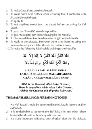 2. To make Ghusal and use the Miswaak.
3. To wear one’s best clothes whilst ensuring that it conforms with
    Shariah (Sunnah dress).
4. To apply itr.
5. To eat anything sweet (such as dates) before departing for Eid
    salaah.
6. To go to the “Musalla” as early as possible.
7. To give “Sadaqatul-Fitr” before leaving for the Musalla.
8. To choose a different route when returning from the Musalla.
9. To walk to the Musalla. However there is no harm in using any
    means of conveyance if the Musalla is a distance away.
10. To recite the following Takbir while walking to the Musalla:-




                 ALLHU AKBAR. ALLHU AKBAR.
             L ILHA ILLAL-LHU WALLHU AKBAR.
               ALLHU AKBAR WALIL-LHIL AMD.

             Allah is the Greatest; Allah is the Greatest;
           There is no god but Allah Allah is the Greatest.
            Allah is the Greatest and all praise is for Him.

THE MASA’IL (RULINGS) PERTAINING TO EID

1. No Nafl Salaah should be performed in the Musalla before or after
   Eid Salaah.
2. It is undesirable to perform the Eid Salaah in any other place
   besides the Musalla without any valid excuse.
3. It is vitally important to listen to both Khutbah after the Eid Salaah.
 
