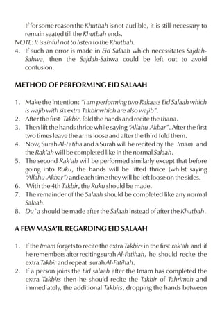 If for some reason the Khutbah is not audible, it is still necessary to
   remain seated till the Khutbah ends.
NOTE: It is sinful not to listen to the Khutbah.
4. If such an error is made in Eid Salaah which necessitates Sajdah-
   Sahwa, then the Sajdah-Sahwa could be left out to avoid
   confusion.

METHOD OF PERFORMING EID SALAAH

1. Make the intention: “I am performing two Rakaats Eid Salaah which
   is wajib with six extra Takbir which are also wajib”.
2. After the first Takbir, fold the hands and recite the thana.
3. Then lift the hands thrice while saying “Allahu Akbar”. After the first
   two times leave the arms loose and after the third fold them.
4. Now, Surah Al-Fatiha and a Surah will be recited by the Imam and
   the Rak’ah will be completed like in the normal Salaah.
5. The second Rak’ah will be performed similarly except that before
   going into Ruku, the hands will be lifted thrice (whilst saying
   “Allahu-Akbar”) and each time they will be left loose on the sides.
6. With the 4th Takbir, the Ruku should be made.
7. The remainder of the Salaah should be completed like any normal
   Salaah.
8. Du`a should be made after the Salaah instead of after the Khutbah.

A FEW MASA’IL REGARDING EID SALAAH

1. If the Imam forgets to recite the extra Takbirs in the first rak’ah and if
   he remembers after reciting surah Al-Fatihah, he should recite the
   extra Takbir and repeat surah Al-Fatihah.
2. If a person joins the Eid salaah after the Imam has completed the
   extra Takbirs then he should recite the Takbir of Tahrimah and
   immediately, the additional Takbirs, dropping the hands between
 
