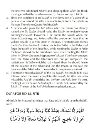 the first two additional Takbirs and clasping them after the third,
   making sure that the hands are raised to the ears on each Takbir.
3. Since the condition of Eid salaah is the formation of a jama’ah, a
   person who missed Eid salaah is unable to perform the salaah on
   his own. There is no Qadha for Eid salaah.
4. A person who joins the Eid salaah after the Imam has already
   recited the Eid Takbir should recite the Takbir immediately upon
   entering the salaah. However, if he enters the salaah when the
   Imam is about to go into Ruku and he (the late-comer) fears that he
   will not be able to join the Imam in the Ruku if he stands and recites
   the Takbir, then he should instead recite the Takbir in the Ruku, and
   forgo the tasbih of the Ruku but, while reciting the Takbir in Ruku
   the hands should not be raised as is done when reciting the Takbir
   when in Qiyam (the standing posture of salaah). If the Imam emerges
   from the Ruku and the latecomer has not yet completed the
   recitation of his Takbir which he had missed then he should leave
   off the balance of the Takbir and join the Imam. In this case the
   balance of the Takbir which he could not complete are waived.
5. If someone missed a Rak’ah of the Eid Salaah, he should fulfil it as
   follows: After the Imam completes the salaah, he (the one who
   missed the Rak’ah) should rise and perform one Raka’h on his own,
   reciting Qira’ah (Surah Al-Fatiha plus a Surah) first, followed by the
   Takbirs. The rest of the Rak’ah is then completed as usual.

DU`A FOR EID-UL-FITR

Abdullah Ibn Masood t relates that Rasulullah’s r du`a on both Eid’s
were

   Úh Žå«|ˆ Š 2|ˆ ‹ ·‹ v yç€&%~…y%
            ‰æ ‹ q€ d ” € x
   &°ä( ™ˆ “: l&uy ™ ~…y% @ Ä & ™ˆ §M
    € 1    &      …1    x     l
 