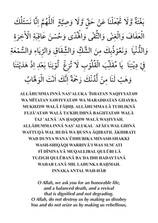 v yç€&%~…y% ‹ ˆ ™ˆ r= ‚d &y ™ˆ 2
   ” € x ¾                 eE  i-
Ž«ä™% .& ‚ç=ˆ ‘ ¼Ý% q2% ixˆ o & %
      pd          ˆ xˆ    % mex
e}çxˆ ’&«xˆ s& % v ·x ‚|v - ˆ &€ %
    % Š % q·xˆ      %     ½‰e€ ‹¼xˆ
&2¼„ ½%¼e-&- k§1™ 0 ‰y %/ y Š & Š
  Š        ‰x         qx q|& å]
   0 & %3 € v € Y ¿ v € ‚|&x/ „ˆ
     „‰x % %          ¼x
 ALLHUMMA INN NAS’ALUKA `•SHATAN NAQIYYATAW
  WA M•TATAN SAWIYYATAW WA MARADDATAN GHAYRA
  MUKHZIW WAL FˆI. ALLHUMMA L TUHLIKN
   FUJ’ATAW WAL TA’KHUDHN BAGHTATAW WAL
      TAJ `ALN `AN AQQIW WAL WASIYYAH.
  ALLHUMMA INN NAS’ ALUKAL `AFFA WAL GHIN
  WATTUQ WAL HUD WA USNA QIBATIL KHIRATI
    WAD DUNYA WANA`¤DHUBIKA MINASH-SHAKKI
       WASH-SHIQQI WARRIY’I WAS SUM`ATI
        F• D•NINA Y MUQALLIBAL QUL¤BI L
     TUZIGH QUL¤BAN BA`DA IDH HADAYTAN
        WAHAB LAN MIL LADUNKA RAMAH.
               INNAKA ANTAL WAH-HB

        O Allah, we ask you for an honorable life,
           and a balanced death, and a revival
           that is dignified and not degrading.
     O Allah, do not destroy us by making us disobey
     You and do not seize us by making us rebellious,
 