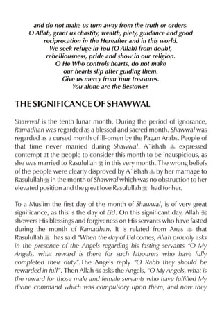 and do not make us turn away from the truth or orders.
     O Allah, grant us chastity, wealth, piety, guidance and good
          reciprocation in the Hereafter and in this world.
            We seek refuge in You (O Allah) from doubt,
           rebelliousness, pride and show in our religion.
               O He Who controls hearts, do not make
                  our hearts slip after guiding them.
                 Give us mercy from Your treasures.
                     You alone are the Bestower.

THE SIGNIFICANCE OF SHAWWAL
Shawwal is the tenth lunar month. During the period of ignorance,
Ramadhan was regarded as a blessed and sacred month. Shawwal was
regarded as a cursed month of ill-omen by the Pagan Arabs. People of
that time never married during Shawwal. A`ishah y expressed
contempt at the people to consider this month to be inauspicious, as
she was married to Rasulullah r in this very month. The wrong beliefs
of the people were clearly disproved by A`ishah y by her marriage to
Rasulullah r in the month of Shawwal which was no obstruction to her
elevated position and the great love Rasulullah r had for her.

To a Muslim the first day of the month of Shawwal, is of very great
significance, as this is the day of Eid. On this significant day, Allah I
showers His blessings and forgiveness on His servants who have fasted
during the month of Ramadhan. It is related from Anas t that
Rasulullah r has said “When the day of Eid comes, Allah proudly asks
in the presence of the Angels regarding his fasting servants “O My
Angels, what reward is there for such labourers who have fully
completed their duty”.The Angels reply “O Rabb they should be
rewarded in full”. Then Allah I asks the Angels, “O My Angels, what is
the reward for those male and female servants who have fulfilled My
divine command which was compulsory upon them, and now they
 