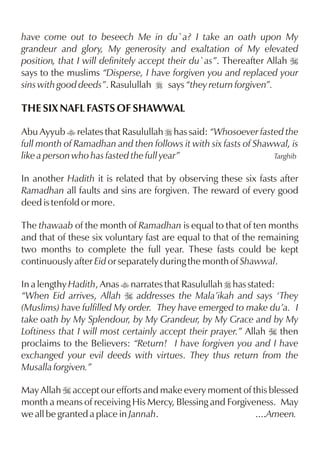 have come out to beseech Me in du`a? I take an oath upon My
grandeur and glory, My generosity and exaltation of My elevated
position, that I will definitely accept their du`as”. Thereafter Allah I
says to the muslims “Disperse, I have forgiven you and replaced your
sins with good deeds”. Rasulullah r says “they return forgiven”.

THE SIX NAFL FASTS OF SHAWWAL

Abu Ayyub t relates that Rasulullah r has said: “Whosoever fasted the
full month of Ramadhan and then follows it with six fasts of Shawwal, is
like a person who has fasted the full year”                      Targhib


In another Hadith it is related that by observing these six fasts after
Ramadhan all faults and sins are forgiven. The reward of every good
deed is tenfold or more.

The thawaab of the month of Ramadhan is equal to that of ten months
and that of these six voluntary fast are equal to that of the remaining
two months to complete the full year. These fasts could be kept
continuously after Eid or separately during the month of Shawwal.

In a lengthy Hadith, Anas t narrates that Rasulullah r has stated:
“When Eid arrives, Allah I addresses the Mala’ikah and says ‘They
(Muslims) have fulfilled My order. They have emerged to make du’a. I
take oath by My Splendour, by My Grandeur, by My Grace and by My
Loftiness that I will most certainly accept their prayer.” Allah I then
proclaims to the Believers: “Return! I have forgiven you and I have
exchanged your evil deeds with virtues. They thus return from the
Musalla forgiven.”

May Allah I accept our efforts and make every moment of this blessed
month a means of receiving His Mercy, Blessing and Forgiveness. May
we all be granted a place in Jannah.                      ....Ameen.
 