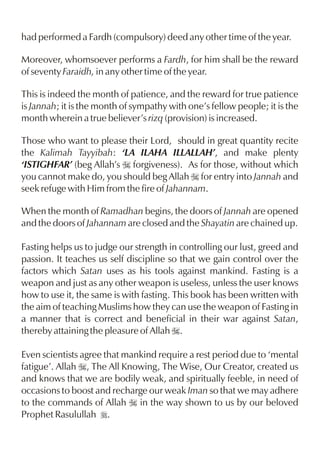 had performed a Fardh (compulsory) deed any other time of the year.

Moreover, whomsoever performs a Fardh, for him shall be the reward
of seventy Faraidh, in any other time of the year.

This is indeed the month of patience, and the reward for true patience
is Jannah; it is the month of sympathy with one’s fellow people; it is the
month wherein a true believer’s rizq (provision) is increased.

Those who want to please their Lord, should in great quantity recite
the Kalimah Tayyibah: ‘LA ILAHA ILLALLAH’, and make plenty
‘ISTIGHFAR’ (beg Allah’s I forgiveness). As for those, without which
you cannot make do, you should beg Allah I for entry into Jannah and
seek refuge with Him from the fire of Jahannam.

When the month of Ramadhan begins, the doors of Jannah are opened
and the doors of Jahannam are closed and the Shayatin are chained up.

Fasting helps us to judge our strength in controlling our lust, greed and
passion. It teaches us self discipline so that we gain control over the
factors which Satan uses as his tools against mankind. Fasting is a
weapon and just as any other weapon is useless, unless the user knows
how to use it, the same is with fasting. This book has been written with
the aim of teaching Muslims how they can use the weapon of Fasting in
a manner that is correct and beneficial in their war against Satan,
thereby attaining the pleasure of Allah I.

Even scientists agree that mankind require a rest period due to ‘mental
fatigue’. Allah I, The All Knowing, The Wise, Our Creator, created us
and knows that we are bodily weak, and spiritually feeble, in need of
occasions to boost and recharge our weak Iman so that we may adhere
to the commands of Allah I in the way shown to us by our beloved
Prophet Rasulullah r.
 