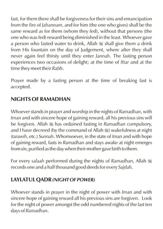 fast, for them there shall be forgiveness for their sins and emancipation
from the fire of Jahannam, and for him (the one who gives) shall be the
same reward as for them (whom they fed), without that persons (the
one who was fed) reward being diminished in the least. Whoever gave
a person who fasted water to drink, Allah I shall give them a drink
from His fountain on the day of Judgement, where after they shall
never again feel thirsty until they enter Jannah. The fasting person
experiences two occasions of delight; at the time of Iftar and at the
time they meet their Rabb.

Prayer made by a fasting person at the time of breaking fast is
accepted.

NIGHTS OF RAMADHAN

Whoever stands in prayer and worship in the nights of Ramadhan, with
Iman and with sincere hope of gaining reward, all his previous sins will
be forgiven. Allah I has ordained fasting in Ramadhan compulsory,
and I have decreed (by the command of Allah I) wakefulness at night
(tarawih, etc.) Sunnah. Whomsoever, in the state of Iman and with hope
of gaining reward, fasts in Ramadhan and stays awake at night emerges
from sin, purified as the day when their mother gave birth to them.

For every salaah performed during the nights of Ramadhan, Allah I
records one and a half thousand good deeds for every Sajdah.

LAYLATUL QADR (NIGHT OF POWER)

Whoever stands in prayer in the night of power with Iman and with
sincere hope of gaining reward all his previous sins are forgiven. Look
for the night of power amongst the odd numbered nights of the last ten
days of Ramadhan.
 