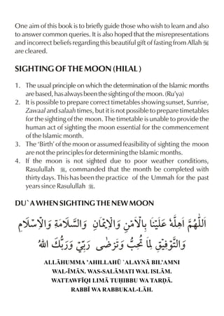 One aim of this book is to briefly guide those who wish to learn and also
to answer common queries. It is also hoped that the misrepresentations
and incorrect beliefs regarding this beautiful gift of fasting from Allah I
are cleared.

SIGHTING OF THE MOON (HILAL )
1. The usual principle on which the determination of the Islamic months
   are based, has always been the sighting of the moon. (Ru’ya)
2. It is possible to prepare correct timetables showing sunset, Sunrise,
   Zawaal and salaah times, but it is not possible to prepare timetables
   for the sighting of the moon. The timetable is unable to provide the
   human act of sighting the moon essential for the commencement
   of the Islamic month.
3. The ‘Birth’ of the moon or assumed feasibility of sighting the moon
   are not the principles for determining the Islamic months.
4. If the moon is not sighted due to poor weather conditions,
   Rasulullah r, commanded that the month be completed with
   thirty days. This has been the practice of the Ummah for the past
   years since Rasulullah r.

DU`A WHEN SIGHTING THE NEW MOON

  š æ™% |š çxˆ ƒ& ˆ ‚|™& &‹d †y ~…y%
      ˆ      % W™%     - y „% x
         É %v - Œ- Ä «1 / F & r‹‰2%
              ¿ˆ ¿    ˆ     [ l xˆ
           ALLHUMMA ’AHILLAH¤ `ALAYN BIL’AMNI
              WAL-•MN. WAS-SALMATI WAL ISLM.
              WATTAWF•QI LIM TUIBBU WA TARˆ.
                     RABB• WA RABBUKAL-LH.
 