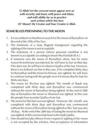 O Allah! Let the crescent moon appear over us
           with security and Iman; with peace and Islam;
                 and with ability for us to practice
                    such actions which You love.
          (O’ Moon!) My Creator and Your Creator is Allah.

SOME RULES PERTAINING TO THE MOON

1. It is incumbent on Muslims to search for the moon of Ramadhan on
   the end of the 29th of Sha’ban.
2. The testimony of a fasiq (flagrant transgressor) regarding the
   sighting of the moon is not acceptable.
3. The testimony of a person (whose personal condition is not
   known) is acceptable according to Imam Abu Hanifah (R.A.).
4. If someone sees the moon of Ramadhan alone, but for some
   reason his testimony was rejected, he will have to fast on that day.
   If he does not, he will have to observe Qadha of the fast. However,
   there is no Kaffarah on him in this case, if he completes thirty days
   for Ramadhan and the moon for Eid was not sighted, he will have
   to continue fasting with the people even if it means that he fasts for
   thirty one days.
5. The moon for Sha’ban was sighted. The month of Rajab was
   completed with thirty days and Ramadhan was commenced
   without the moon of Ramadhan being sighted. At the end of 28th
   day of Ramadhan the moon or Shawwal was sighted. In this case
   the people have to make Qadha of one fast.
6. The moon for Sha’ban was not sighted. However, the month was
   completed with thirty days and Ramadhan was commenced
   without the moon of Ramadhan being sighted so Sha`ban was also
   30 days. At the end of the 28th day of fasting the moon for Shawwal
   was sighted. In this case two fasts have to be made Qadha.
7. One should not take offence if one’s report of sighting of the moon
   is not accepted by the scholars. Non-acceptance of information
 