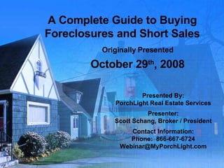 A Complete Guide to Buying Foreclosures and Short Sales Originally Presented October 29 th , 2008 Presented By: PorchLight Real Estate Services Presenter: Scott Schang, Broker / President Contact Information: Phone:  866-667-6724 [email_address] 