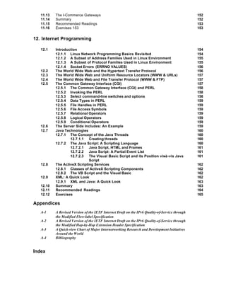 11.13   The I-Commerce Gateways                                                               152
   11.14   Summary                                                                               152
   11.15   Recommended Readings                                                                  153
   11.16   Exercises 153                                                                         153


12. Internet Programming

   12.1    Introduction                                                                          154
           12.1.1 Linux Network Programming Basics Revisited                                     154
           12.1.2 A Subset of Address Families Used in Linux Environment                         155
           12.1.3 A Subset of Protocol Families Used in Linux Environment                        155
           12.1.4 Socket Errors (ERRNO VALUES)                                                   156
   12.2    The World Wide Web and the Hypertext Transfer Protocol                                156
   12.3    The World Wide Web and Uniform Resource Locators (WWW & URLs)                         157
   12.4    The World Wide Web and File Transfer Protocol (WWW & FTP)                             157
   12.5    The Common Gateway Interface (CGI)                                                    157
           12.5.1 The Common Gateway Interface (CGI) and PERL                                    158
           12.5.2 Invoking the PERL                                                              158
           12.5.3 Select command-line switches and options                                       158
           12.5.4 Data Types in PERL                                                             159
           12.5.5 File Handles in PERL                                                           159
           12.5.6 File Access Symbols                                                            159
           12.5.7 Relational Operators                                                           159
           12.5.8 Logical Operators                                                              159
           12.5.9 Conditional Operators                                                          159
   12.6    The Server Side Includes: An Example                                                  159
   12.7    Java Technologies                                                                     160
           12.7.1 The Concept of the Java Threads                                                160
                   12.7.1.1 Creating threads                                                     160
           12.7.2 The Java Script: A Scripting Language                                          160
                   12.7.2.1 Java Script, HTML and Frames                                         161
                   12.7.2.2 Java Script: A Partial Event List                                    161
                   12.7.2.3 The Visual Basic Script and its Position vis-à-vis Java              161
                              Script
   12.8    The ActiveX Scripting Services                                                        162
           12.8.1 Classes of ActiveX Scripting Components                                        162
           12.8.2 The VB Script and the Visual Basic                                             162
   12.9    XML: A Quick Look                                                                     162
           12.9.1 XML and Java: A Quick Look                                                     163
   12.10   Summary                                                                               163
   12.11   Recommended Readings                                                                  164
   12.12   Exercises                                                                             165

Appendices
   A-1     A Revised Version of the IETF Internet Draft on the IPv6 Quality-of-Service through
           the Modified Flow-label Specification
   A-2     A Revised Version of the IETF Internet Draft on the IPv6 Quality-of-Service through
           the Modified Hop-by-Hop Extension Header Specification
   A-3     A Quick-view Chart of Major Internetworking Research and Development Initiatives
           Around the World
   A-4     Bibliography


Index
 