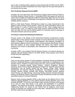 way to other competing exterior gateway routing protocols (like the BGP and the IDRP).
This is because of certain weaknesses that came to light with the exponential growth of
the Internet over the years.

6.9.4 The Border Gateway Protocol (BGP)

Currently, the most well known Inter-Autonomous System exterior Routing Protocol is
the Border Gateway Protocol Version 4. Incidentally, BGP4 also happens to be the first
version that is capable of handling the CIDR and Supernetting. BGP uses the TCP as its
transport protocol of choice. (Advantage of this approach is that BGP can relieve itself of
reliability specific concerns.)

BGP is a Path Vector Protocol (PVP) which is based on a major improvement in the
Distance Vector Routing Protocol (DVRP). (Since, the routing information used by the
BGP consists of a vector of Autonomous System ID Nos., which actually maps to a
traversed path / route, it is called as a path vector protocol. Unlike the DVRP, the PVP
does not suffer from the Count-to-Infinity problem) It is primarily used for exchange of
information between autonomous systems.

6.10 Issues in Hierarchical Routing Architectures

Primary issues in the design of the Hierarchical Routing Architectures include
determination of the optimal number of levels of routing hierarchies (as discussed
briefly in Chapter-1), trust-mapping, QoS-mapping, cost-mapping, translation of
data between different interior and exterior routing protocols (the Border Routers
face this problem as they mediate between the interior and exterior routing
domains) and choice of parameters and mechanisms for collaborative network
monitoring.

Currently, OSPF is the preferred Intra-AS Routing Protocol in the Internet whereas the
preferred Inter-AS Routing Protocol is the BGP. (Earlier, these positions were held by
the RIP and EGP respectively.)

6.11 Summary

There are two primary classes of routing strategies: Centralized Routing and Distributed
Routing. In Distributed Routing, routing choices are made locally, in a collaborative / pre-
planned manner. Problems in packet routing arise from Loss of packets, Receipt and
circulation of duplicate packets, Packet Choking / Network Congestion, Network
Cleansing, Route Tracing, Network Management Support etc. Algorithm-based Routing
Architectures may be broadly divided into two classes, namely, Static Routing
Architectures and Dynamic Routing Architectures. Sub-categories include: Packet
Flooding, Random Routing, Shortest Path Routing, Flow-based Routing, Distance
Vector Routing, Link State Routing, Hierarchical Routing, Directory Routing, Broadcast
Routing and Multicast Routing. Policy-based Routing Architectures provide yet another
specialized classes of routing architectures.

Distance Vector Routing Algorithm (DVR) is also known as the Bellman-Ford or Ford-
Fulkerson Routing Algorithm. It is the original Dynamic Routing Algorithm used in the
erstwhile ARPANET. In the DVR, each Router locally maintains a Routing Table indexed
by an entry for every other Router in the subnet and identification of a preferred
neighbour / link leading to that Router. Periodically, each Router sends a Vector to its
neighbouring Routers. On receipt of such Vectors from its neigbours, every Router
revises its estimates and updates its local routing table. (Solutions like Source Tracing
and Path Vectors led to new algorithms.
 