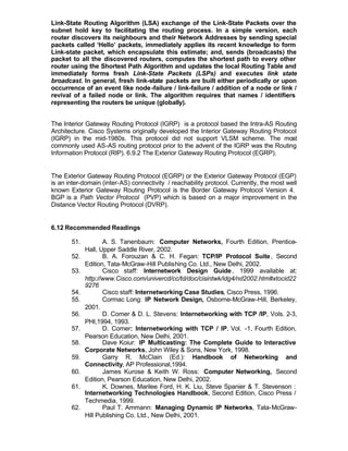 Link-State Routing Algorithm (LSA) exchange of the Link-State Packets over the
subnet hold key to facilitating the routing process. In a simple version, each
router discovers its neighbours and their Network Addresses by sending special
packets called ‘Hello’ packets, immediately applies its recent knowledge to form
Link-state packet, which encapsulate this estimate; and, sends (broadcasts) the
packet to all the discovered routers, computes the shortest path to every other
router using the Shortest Path Algorithm and updates the local Routing Table and
immediately forms fresh Link-State Packets (LSPs) and executes link state
broadcast. In general, fresh link-state packets are built either periodically or upon
occurrence of an event like node -failure / link-failure / addition of a node or link /
revival of a failed node or link. The algorithm requires that names / identifiers
representing the routers be unique (globally).


The Interior Gateway Routing Protocol (IGRP) is a protocol based the Intra-AS Routing
Architecture. Cisco Systems originally developed the Interior Gateway Routing Protocol
(IGRP) in the mid-1980s. This protocol did not support VLSM scheme. The most
commonly used AS-AS routing protocol prior to the advent of the IGRP was the Routing
Information Protocol (RIP). 6.9.2 The Exterior Gateway Routing Protocol (EGRP).


The Exterior Gateway Routing Protocol (EGRP) or the Exterior Gateway Protocol (EGP)
is an inter-domain (inter-AS) connectivity / reachability protocol. Currently, the most well
known Exterior Gateway Routing Protocol is the Border Gateway Protocol Version 4.
BGP is a Path Vector Protocol (PVP) which is based on a major improvement in the
Distance Vector Routing Protocol (DVRP).


6.12 Recommended Readings

       51.          A. S. Tanenbaum: Computer Networks, Fourth Edition, Prentice-
             Hall, Upper Saddle River, 2002.
       52.          B. A. Forouzan & C. H. Fegan: TCP/IP Protocol Suite , Second
             Edition, Tata-McGraw-Hill Publishing Co. Ltd., New Delhi, 2002.
       53.          Cisco staff: Internetwork Design Guide , 1999 available at:
             http://www.Cisco.com/univercd/cc/td/doc/cisintwk/idg4/nd2002.htm#xtocid22
             9276
       54.          Cisco staff: Internetworking Case Studies, Cisco Press, 1996.
       55.          Cormac Long: IP Network Design, Osborne-McGraw-Hill, Berkeley,
             2001.
       56.          D. Comer & D. L. Stevens: Internetworking with TCP /IP, Vols. 2-3,
             PHI,1994, 1993.
       57.          D. Comer: Internetworking with TCP / IP, Vol. -1, Fourth Edition,
             Pearson Education, New Delhi, 2001.
       58.          Dave Koiur: IP Multicasting: The Complete Guide to Interactive
             Corporate Networks, John Wiley & Sons, New York, 1998.
       59.          Garry R. McClain (Ed.): Handbook of Networking and
             Connectivity, AP Professional,1994.
       60.          James Kurose & Keith W. Ross: Computer Networking, Second
             Edition, Pearson Education, New Delhi, 2002.
       61.          K. Downes, Marilee Ford, H. K. Liu, Steve Spanier & T. Stevenson :
             Internetworking Technologies Handbook, Second Edition, Cisco Press /
             Techmedia, 1999.
       62.          Paul T. Ammann: Managing Dynamic IP Networks, Tata-McGraw-
             Hill Publishing Co. Ltd., New Delhi, 2001.
 