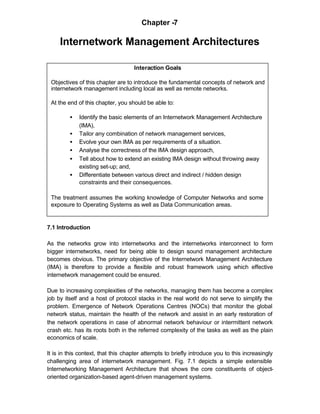 Chapter -7

     Internetwork Management Architectures

                                    Interaction Goals

 Objectives of this chapter are to introduce the fundamental concepts of network and
 internetwork management including local as well as remote networks.

 At the end of this chapter, you should be able to:

         •   Identify the basic elements of an Internetwork Management Architecture
             (IMA),
         •   Tailor any combination of network management services,
         •   Evolve your own IMA as per requirements of a situation.
         •   Analyse the correctness of the IMA design approach,
         •   Tell about how to extend an existing IMA design without throwing away
             existing set-up; and,
         •   Differentiate between various direct and indirect / hidden design
             constraints and their consequences.

 The treatment assumes the working knowledge of Computer Networks and some
 exposure to Operating Systems as well as Data Communication areas.


7.1 Introduction

As the networks grow into internetworks and the internetworks interconnect to form
bigger internetworks, need for being able to design sound management architecture
becomes obvious. The primary objective of the Internetwork Management Architecture
(IMA) is therefore to provide a flexible and robust framework using which effective
internetwork management could be ensured.

Due to increasing complexities of the networks, managing them has become a complex
job by itself and a host of protocol stacks in the real world do not serve to simplify the
problem. Emergence of Network Operations Centres (NOCs) that monitor the global
network status, maintain the health of the network and assist in an early restoration of
the network operations in case of abnormal network behaviour or intermittent network
crash etc. has its roots both in the referred complexity of the tasks as well as the plain
economics of scale.

It is in this context, that this chapter attempts to briefly introduce you to this increasingly
challenging area of internetwork management. Fig. 7.1 depicts a simple extensible
Internetworking Management Architecture that shows the core constituents of object-
oriented organization-based agent-driven management systems.
 