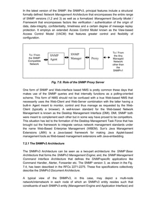 In the latest version of the SNMP: the SNMPv3, principal features include a structural
formally defined Network Management Architecture that encompasses the entire range
of SNMP versions (1,2 and 3) as well as a formalized Management Security Model /
Framework that encompasses factors like verification / authentication of the origin of
data, data-integrity, confidentiality, timeliness and a certain degree of message replay
protection. It employs an extended Access Control Model known as the View-based
Access Control Model (VACM) that features greater control and flexibility of
configuration.




                                                                       To / From
     To / From       SNMP             SNMP                              the Any
    the SNMP                          Manager         Proxy            Managed
                     Agent
    Compatible                                                          Network
      Network                                                          other than
                                                                          the
                                                                       SNMPv1



                      Fig. 7.6: Role of the SNMP Proxy Server

One form of SNMP and Web-interface based NMS is pretty common these days that
makes use of the SNMP queries and that internally functions as a polling-oriented
scheme. This form of NMS should not be confused with a true Web-based NMS that
necessarily uses the Web-Client and Web-Server combination with the latter having a
built-in Agent meant to monitor, control and thus manage as requested by the Web-
Client (typically a browser). A well-known standard for the Web-based Network
Management is known as the Desktop Management Interface (DMI). DMI, SNMP both
were meant to complement each other but in some way have proved to be competitors.
This situation has led to the formation of the Desktop Management Task Force that has
brought out the framework to integrate various network management standards under
the name Web-Based Enterprise Management (WBEM). Sun’s Java Management
Extensions (JMX) is a Java-based framework for making Java Applet-based
management tools as Web-based management extensions with Java-embedding.

7.2.1 The SNMPv3 Architecture

The SNMPv3 Architecture can be seen as a two-part architecture: the SNMP Base
Architecture that forms the SNMPv3 Management Engine; and, the SNMP Management
Command Interface Architecture that defines the SNMP-specific applications like
Command Handler, Alerter, Forwarder etc. The SNMP version 3, as shown in the Fig.
7.4, has been described in the RFCs 2271-2275. These five specifications collectively
describe the SNMPv3 Document Architecture.

A typical view of the SNMPv3, in this case, may depict a multi-node
network/internetwork in each node of which an SNMPv3 entity resides such that
constituents of each SNMPv3 entity (Management Engine and Application Interface) and
 