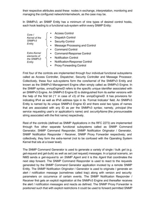 their respective attributes assist these nodes in exchange, interpretation, monitoring and
managing the configured network/internetwork, as the case may be.

In SNMPv3, an SNMP Entity has a minimum of nine types of desired control hooks,
each hook leading to a functional sub-system within every SNMP Entity:


   Core /
                      •   Access Control
   Kernel of the      •   Dispatch Control
   SNMPv3             •   Security Control
   Entity
                      •   Message Processing and Control
                      •   Command Control
   Extra-Kernel       •   Command-Response Control
   elements of
   the SNMPv3         •   Notification Control
   Entity             •   Notification-Response Control
                      •   Proxy Forwarding Control

First four of the controls are implemented through four individual functional subsystems
called as Access Controller, Dispatcher, Security Controller and Message Processor.
Collectively, these four sub-systems form the core/kernel of the SNMPv3 Entity and
known as the SNMPv3 Management Engine often simply called as SNMPv3 Engine. In
the SNMP syntax, snmpEngineID refers to the specific unique identifier associated with
an SNMPv3 Engine. An SNMPv3 Engine ID is distinguished from its earlier versions with
the help of the first bit (‘1’ in case of v3) of the snmpEngineID. It has provisions for
indicating IPv4 as well as IPv6 address type in its ‘Format Indicator’ field. An SNMPv3
Entity is named by its unique SNMPv3 Engine ID and there exist two types of names
that are associated with any ID as per the SNMPv3 syntax; namely, principal (the
service requesting user’s or application’s name) and securityName (the pronounceable
string associated with the first name) respectively.

Rest of the controls (defined as SNMP Applications in the RFC 2273) are implemented
through five other separate functional subsystems called as SNMP Command
Generator, SNMP Command Responder, SNMP Notification Originator / Generator,
SNMP Notification Responder / Receiver, SNMP Proxy Forwarder respectively; and
collectively, they form the extra-kernel (not to be confused with the Operating System
Kernel that sits at a lower level).

The SNMP Command Generator is used to generate a variety of single / bulk get (e.g.
get-request and get-bulk) as well as set (set request) messages. In a typical scenario, an
NMS sends a get-request to an SNMP Agent and it is this Agent that coordinates the
next step forward. The SNMP Command Responder is used to react to the requests
generated by the SNMP Command Generator application invoked by a remote SNMP
Entity. The SNMP Notification Originator / Generator is used to originate / generate an
alert / notification message (sometimes called trap) along with version and security
parameters on occurrence of certain events. The SNMP Notification Responder /
Receiver first gets an explicit registration at the SNMPv3 Engine and thereafter receives
the alert / notification messages and reacts as defined. The SNMP Proxy Forwarder is
positioned such that with explicit restrictions it could be used to forward permitted SNMP
 