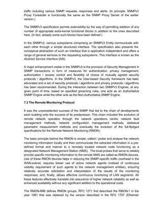traffic including various SNMP requests, responses and alerts. (In principle, SNMPv3
Proxy Forwarder is functionally the same as the SNMP Proxy Server of the earlier
version.)

The SNMPv3 specification permits extensibility by the way of permitting addition of any
number of appropriate extra-kernel functional blocks in addition to the ones described
here. (In fact, already some such blocks have been defined.)

In the SNMPv3, various subsystems comprising an SNMPv3 Entity communicate with
each other through a simple structured interface. The specification also presents the
conceptual abstraction of such an interface that is application independent and offers a
range of general services to the requesting subsystems. This interface is known as the
Abstract Service Interface (ASI).

A major enhancement visible in the SNMPv3 is the provision of Security Management in
SNMP transactions in form of measures for authentication, privacy management,
authorization / access control and flexibility of choice of mutually agreed security
protocols / algorithms. In the SNMPv3, the User-based Security framework has been
advocated and a set of security protocols / algorithms and privacy protocols / algorithms
has been recommended. During the interaction between two SNMPv3 Engines, at any
given point of time, based on specified governing rules, one acts as an Authoritative
SNMP Engine while the other acts as the Non-Authoritative SNMP Engine.

7.3 The Remote Monitoring Protocol

It was the unprecedented success of the SNMP that led to the chain of developments
each building onto the success of its predecessor. This chain included the evolution of
remote network operation through the network operations centre, network fault
management methods, network configuration management methods, statistical
parametric measurement methods and eventually the evolution of the full-fledged
specifications for the Remote Network Monitoring (RMON).

The basic principle behind the RMON is simple: collect / probe and analyse the network
monitoring information locally and then communicate the extracted information in a pre-
defined format and manner to a remotely located network node functioning as a
designated Network Management Station (NMS). The local probes that serve to reliably
provide specific monitoring information to the remote NMS are called as RMON devices.
Use of these RMON devices helps in reducing the SNMP-specific traffic overhead in the
WAN-subnet, requires lesser use of active network agents (instead of continuous
visibility requirement of such agents to the network management entities), ensuring
relatively accurate solicitation and interpretation of the results of the monitoring
responses; and, finally, allows effective continuous monitoring of LAN segments. All
these features effectively translate into assurance of higher network reliability as well as
enhanced availability without any significant addition to the operational costs.

The RMON-MIB defines RMON groups. RFC 1271 first described the RMON-1 in the
year 1991 that was replaced by the version described in the RFC 1757 (Ethernet-
 