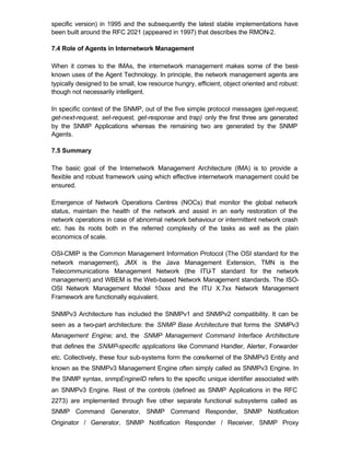specific version) in 1995 and the subsequently the latest stable implementations have
been built around the RFC 2021 (appeared in 1997) that describes the RMON-2.

7.4 Role of Agents in Internetwork Management

When it comes to the IMAs, the internetwork management makes some of the best-
known uses of the Agent Technology. In principle, the network management agents are
typically designed to be small, low resource hungry, efficient, object oriented and robust:
though not necessarily intelligent.

In specific context of the SNMP, out of the five simple protocol messages (get-request,
get-next-request, set-request, get-response and trap) only the first three are generated
by the SNMP Applications whereas the remaining two are generated by the SNMP
Agents.

7.5 Summary

The basic goal of the Internetwork Management Architecture (IMA) is to provide a
flexible and robust framework using which effective internetwork management could be
ensured.

Emergence of Network Operations Centres (NOCs) that monitor the global network
status, maintain the health of the network and assist in an early restoration of the
network operations in case of abnormal network behaviour or intermittent network crash
etc. has its roots both in the referred complexity of the tasks as well as the plain
economics of scale.

OSI-CMIP is the Common Management Information Protocol (The OSI standard for the
network management), JMX is the Java Management Extension, TMN is the
Telecommunications Management Network (the ITU-T standard for the network
management) and WBEM is the Web-based Network Management standards. The ISO-
OSI Network Management Model 10xxx and the ITU X.7xx Network Management
Framework are functionally equivalent.

SNMPv3 Architecture has included the SNMPv1 and SNMPv2 compatibility. It can be
seen as a two-part architecture: the SNMP Base Architecture that forms the SNMPv3
Management Engine; and, the SNMP Management Command Interface Architecture
that defines the SNMP-specific applications like Command Handler, Alerter, Forwarder
etc. Collectively, these four sub-systems form the core/kernel of the SNMPv3 Entity and
known as the SNMPv3 Management Engine often simply called as SNMPv3 Engine. In
the SNMP syntax, snmpEngineID refers to the specific unique identifier associated with
an SNMPv3 Engine. Rest of the controls (defined as SNMP Applications in the RFC
2273) are implemented through five other separate functional subsystems called as
SNMP Command Generator, SNMP Command Responder, SNMP Notification
Originator / Generator, SNMP Notification Responder / Receiver, SNMP Proxy
 