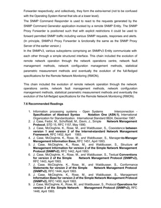 Forwarder respectively; and collectively, they form the extra-kernel (not to be confused
with the Operating System Kernel that sits at a lower level).
The SNMP Command Responder is used to react to the requests generated by the
SNMP Command Generator application invoked by a remote SNMP Entity. The SNMP
Proxy Forwarder is positioned such that with explicit restrictions it could be used to
forward permitted SNMP traffic including various SNMP requests, responses and alerts.
(In principle, SNMPv3 Proxy Forwarder is f nctionally the same as the SNMP Proxy
                                         u
Server of the earlier version.)
In the SNMPv3, various subsystems comprising an SNMPv3 Entity communicate with
each other through a simple structured interface. This chain included the evolution of
remote network operation through the network operations centre, network fault
management methods, network configuration management methods, statistical
parametric measurement methods and eventually the evolution of the full-fledged
specifications for the Remote Network Monitoring (RMON).

This chain included the evolution of remote network operation through the network
operations centre, network fault management methods, network configuration
management methods, statistical parametric measurement methods and eventually the
evolution of the full-fledged specifications for the Remote Network Monitoring (RMON).

7.6 Recommended Readings

   1. Information processing systems - Open Systems                  Interconnection -
      Specification of Abstract Syntax            Notation One (ASN.1), International
      Organization for Standardization. International Standard 8824, December 1987.
   2. J. Case, Fedor, M., Schoffstall, M., Davin, J., Simple   Network Management
      Protocol, STD 15, RFC 1157, May 1990.
   3. J. Case, McCloghrie, K., Rose, M., and Waldbusser, S., Coexistence between
      version 1 and version 2 of the Internet-standard Network Management
      Framework, RFC 1452, April 1993.
   4. J. Case, McCloghrie, K., Rose, M., and Waldbusser, S., Manager-to-Manager
      Management Information Base, RFC 1451, April 1993.
   5. J. Case, McCloghrie, K., Rose, M., and Waldbusser, S., Structure of
      Management Information for version 2 of the Simple Network Management
      Protocol (SNMPv2), RFC 1442, April 1993.
   6. J. Case, McCloghrie, K., Rose, M., and Waldbusser, S., Textual Conventions
      for version 2 of the Simple          Network Management Protocol (SNMPv2),
      RFC 1443, April 1993.
   7. J. Case, McCloghrie, K., Rose, M., and Waldbusser, S., Conformance
      Statements for version 2 of the Simple           Network Management Protocol
      (SNMPv2), RFC 1444, April 1993.
   8. J. Case, McCloghrie, K., Rose, M., and Waldbusser, S., Management
      Information Base for version 2 of the Simple Network Management Protocol
      (SNMPv2), RFC 1450, April 1993.
   9. J. Case, McCloghrie, K., Rose, M., and Waldbusser, S., Protocol Operations for
      version 2 of the Simple Network         Management Protocol (SNMPv2), RFC
      1448, April 1993.
 
