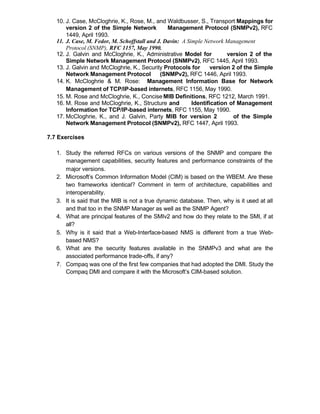 10. J. Case, McCloghrie, K., Rose, M., and Waldbusser, S., Transport Mappings for
       version 2 of the Simple Network           Management Protocol (SNMPv2), RFC
       1449, April 1993.
   11. J. Case, M. Fedor, M. Schoffstall and J. Davin: A Simple Network Management
       Protocol (SNMP), RFC 1157, May 1990.
   12. J. Galvin and McCloghrie, K., Administrative Model for            version 2 of the
       Simple Network Management Protocol (SNMPv2), RFC 1445, April 1993.
   13. J. Galvin and McCloghrie, K., Security Protocols for        version 2 of the Simple
       Network Management Protocol            (SNMPv2), RFC 1446, April 1993.
   14. K. McCloghrie & M. Rose: Management Information Base for Network
       Management of TCP/IP-based internets, RFC 1156, May 1990.
   15. M. Rose and McCloghrie, K., Concise MIB Definitions, RFC 1212, March 1991.
   16. M. Rose and McCloghrie, K., Structure and           Identification of Management
       Information for TCP/IP-based internets, RFC 1155, May 1990.
   17. McCloghrie, K., and J. Galvin, Party MIB for version 2              of the Simple
       Network Management Protocol (SNMPv2), RFC 1447, April 1993.

7.7 Exercises

   1. Study the referred RFCs on various versions of the SNMP and compare the
      management capabilities, security features and performance constraints of the
      major versions.
   2. Microsoft’s Common Information Model (CIM) is based on the WBEM. Are these
      two frameworks identical? Comment in term of architecture, capabilities and
      interoperability.
   3. It is said that the MIB is not a true dynamic database. Then, why is it used at all
      and that too in the SNMP Manager as well as the SNMP Agent?
   4. What are principal features of the SMIv2 and how do they relate to the SMI, if at
      all?
   5. Why is it said that a Web-Interface-based NMS is different from a true Web-
      based NMS?
   6. What are the security features available in the SNMPv3 and what are the
      associated performance trade-offs, if any?
   7. Compaq was one of the first few companies that had adopted the DMI. Study the
      Compaq DMI and compare it with the Microsoft’s CIM-based solution.
 