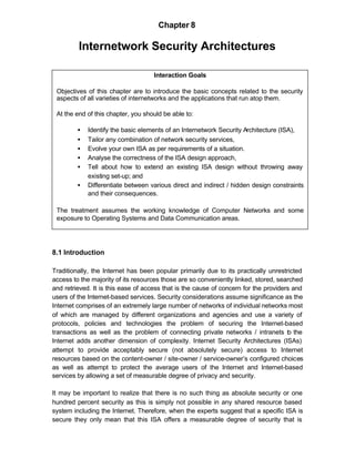 Chapter 8

         Internetwork Security Architectures

                                    Interaction Goals

 Objectives of this chapter are to introduce the basic concepts related to the security
 aspects of all varieties of internetworks and the applications that run atop them.

 At the end of this chapter, you should be able to:

         •   Identify the basic elements of an Internetwork Security Architecture (ISA),
         •   Tailor any combination of network security services,
         •   Evolve your own ISA as per requirements of a situation.
         •   Analyse the correctness of the ISA design approach,
         •   Tell about how to extend an existing ISA design without throwing away
             existing set-up; and
         •   Differentiate between various direct and indirect / hidden design constraints
             and their consequences.

 The treatment assumes the working knowledge of Computer Networks and some
 exposure to Operating Systems and Data Communication areas.




8.1 Introduction

Traditionally, the Internet has been popular primarily due to its practically unrestricted
access to the majority of its resources those are so conveniently linked, stored, searched
and retrieved. It is this ease of access that is the cause of concern for the providers and
users of the Internet-based services. Security considerations assume significance as the
Internet comprises of an extremely large number of networks of individual networks most
of which are managed by different organizations and agencies and use a variety of
protocols, policies and technologies the problem of securing the Internet-based
transactions as well as the problem of connecting private networks / intranets t the  o
Internet adds another dimension of complexity. Internet Security Architectures (ISAs)
attempt to provide acceptably secure (not absolutely secure) access to Internet
resources based on the content-owner / site-owner / service-owner’s configured choices
as well as attempt to protect the average users of the Internet and Internet-based
services by allowing a set of measurable degree of privacy and security.

It may be important to realize that there is no such thing as absolute security or one
hundred percent security as this is simply not possible in any shared resource based
system including the Internet. Therefore, when the experts suggest that a specific ISA is
secure they only mean that this ISA offers a measurable degree of security that is
 