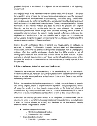 possibly adequate in the context of a specific set of requirements of an operating
environment.

Like all good things in life, Internet Security too comes with a price of its own --- the price
to be paid in terms of need for increased processing resources, need for increased
processing time and resultant delays in data-delivery. This added delay / latency may
serve to deteriorate the performance of the time-sensitive services (due to compromised
QoS) and may not be acceptable in certain cases. The very nature of best-effort delivery
framework of the Internet Protocol (IP) does not make the problem any simpler!
Naturally, as the security requirements become more stringent, the network /
internetwork performance further droops and it becomes extremely difficult to strike an
acceptable balance between the security needs, desired performance index and the
targeted cost of service. Most of the ISAs, in effect, seek to do just that but often require
careful use and design-level support for maximising the benefits as per the targets of the
owner of service / content / infrastructure / user.

Internet Security Architecture (ICA), in general, and Cryptography, in particular, is
expected to provide Confidentiality, Integrity, Authentication and Non-repudiation
mechanisms. While the first of these is the primary expectation from a Cryptographic
solution, often the real-life applications dictate that the ISAs provide a set of
cryptographic measures that provide one or more of the last three features. A good
example of a broad class in which a very large number of applications warrant all the
provision for all of the four features is the Internet Commerce (briefly explored in the
Chapter-11).

8.2 Security Issues in the Intranets and the Internet

There exist some common issues pertaining to the security of any kind of internetwork.
Certain security issues, however, apply uniquely to respective class of internetworks (for
instance, security issues applicable to the Internet, Intranet and Extranet may not be
necessarily the same).

Primary issues relevant to the internetwork security include choice of degree of security
and privacy targeted, choice of proper encryption algorithm / encryption protocol, choice
of proper key-length / key-type (public versus private key for instance!), choice of
authentication algorithm / authentication protocol, choice of access control policy, choice
of number of levels / tiers of access-control, choice of form of data-encapsulation etc.

Classically, the security problems related to all categories of internetworks can be
classified in terms of some form of access violations or misuse (since no security breach
/ attack is possible without an access) and therefore all the internetwork security
breaches can be categorised as follows:

       •   Intention-based classification
               o Unintentional access breaches
               o Intentional access breaches
       •   Origin-based classification
               o Internally originated access breaches
 