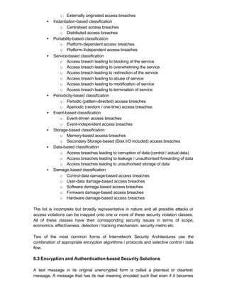o Externally originated access breaches
       •   Instantiation-based classification
               o Centralised access breaches
               o Distributed access breaches
       •   Portability-based classification
               o Platform-dependent access breaches
               o Platform-Independent access breaches
       •   Service-based classification
               o Access breach leading to blocking of the service
               o Access breach leading to overwhelming the service
               o Access breach leading to redirection of the service
               o Access breach leading to abuse of service
               o Access breach leading to modification of service
               o Access breach leading to termination of service
       •   Periodicity-based classification
               o Periodic (pattern-directed) access breaches
               o Aperiodic (random / one-time) access breaches
       •   Event-based classification
               o Event-driven access breaches
               o Event-independent access breaches
       •   Storage-based classification
               o Memory-based access breaches
               o Secondary Storage-based (Disk I/O included) access breaches
       •   Data-based classification
               o Access breaches leading to corruption of data (control / actual data)
               o Access breaches leading to leakage / unauthorised forwarding of data
               o Access breaches leading to unauthorised storage of data
       •   Damage-based classification
               o Control-data damage-based access breaches
               o User-data damage-based access breaches
               o Software damage-based access breaches
               o Firmware damage-based access breaches
               o Hardware damage-based access breaches

The list is incomplete but broadly representative in nature and all possible attacks or
access violations can be mapped onto one or more of these security violation classes.
All of these classes have their corresponding security issues in terms of scope,
economics, effectiveness, detection / tracking mechanism, security metric etc.

Two of the most common forms of Internetwork Security Architectures use the
combination of appropriate encryption algorithms / protocols and selective control / data
flow.

8.3 Encryption and Authentication-based Security Solutions

A text message in its original unencrypted form is called a plaintext or cleartext
message. A message that has its real meaning encoded such that even if it becomes
 