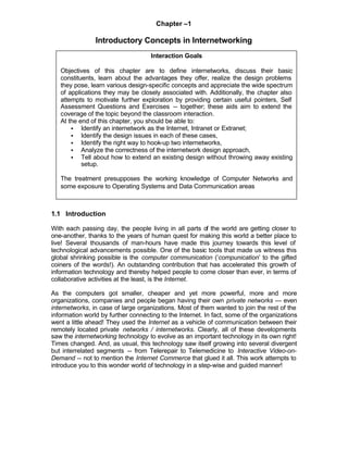 Chapter –1

                Introductory Concepts in Internetworking
                                    Interaction Goals

   Objectives of this chapter are to define internetworks, discuss their basic
   constituents, learn about the advantages they offer, realize the design problems
   they pose, learn various design-specific concepts and appreciate the wide spectrum
   of applications they may be closely associated with. Additionally, the chapter also
   attempts to motivate further exploration by providing certain useful pointers, Self
   Assessment Questions and Exercises -- together; these aids aim to extend the
   coverage of the topic beyond the classroom interaction.
   At the end of this chapter, you should be able to:
       • Identify an internetwork as the Internet, Intranet or Extranet;
       • Identify the design issues in each of these cases,
       • Identify the right way to hook-up two internetworks,
       • Analyze the correctness of the internetwork design approach,
       • Tell about how to extend an existing design without throwing away existing
           setup.

   The treatment presupposes the working knowledge of Computer Networks and
   some exposure to Operating Systems and Data Communication areas



1.1 Introduction

With each passing day, the people living in all parts of the world are getting closer to
one-another, thanks to the years of human quest for making this world a better place to
live! Several thousands of man-hours have made this journey towards this level of
technological advancements possible. One of the basic tools that made us witness this
global shrinking possible is the computer communication (‘compunication’ to the gifted
coiners of the words!). An outstanding contribution that has accelerated this growth of
information technology and thereby helped people to come closer than ever, in terms of
collaborative activities at the least, is the Internet.

As the computers got smaller, cheaper and yet more powerful, more and more
organizations, companies and people began having their own private networks --- even
internetworks, in case of large organizations. Most of them wanted to join the rest of the
information world by further connecting to the Internet. In fact, some of the organizations
went a little ahead! They used the Internet as a vehicle of communication between their
remotely located private networks / internetworks. Clearly, all of these developments
saw the internetworking technology to evolve as an important technology in its own right!
Times changed. And, as usual, this technology saw itself growing into several divergent
but interrelated segments -- from Telerepair to Telemedicine to Interactive Video-on-
Demand -- not to mention the Internet Commerce that glued it all. This work attempts to
introduce you to this wonder world of technology in a step-wise and guided manner!
 