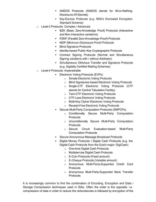 •  ANDOS Protocols (ANDOS stands for All-or-Nothing-
                            Disclosure-Of-Secrets)
                         • Key-Escrow Protocols (e.g. NSA’s Escrowed Encryption
                            Standard Scheme)
          o   Level-3 Protocols: Complex / Advanced
                         • BZK (Basic Zero-Knowledge Proof) Protocols (Interactive
                            and Non-Interactive variations)
                         • PZKP (Parallel Zero-Knowledge Proof) Protocols
                         • MDP (Minimum-Disclosure Proof) Protocols
                         • Blind Signature Protocols
                         • Identity-based Public-Key Cryptographic Protocols
                         • Contract Signing Protocols (Normal and Simultaneous
                            Signing variations with / without Arbitrator)
                         • Simultaneous Oblivious Transfer and Signature Protocols
                            (e.g. Digitally Certified Mailing Schemes)
          o   Level-4 Protocols: Impenetrable
                         • Electronic Voting Protocols (EVPs)
                                 o Simple Electronic Voting Protocols
                                 o Blind Signatures-based Electronic Voting Protocols
                                 o Single-CTF Electronic Voting Protocols (CTF
                                    stands for Central Tabulation Facility)
                                 o Twin-CTF Electronic Voting Protocols
                                 o CTF-Less Electronic Voting Protocols
                                 o Multi-Key Cipher Electronic Voting Protocols
                                 o Receipt-Free Electronic Voting Protocols
                         • Secure Multi-Party Computation Protocols (SMPCPs)
                                 o Conditionally Secure Multi-Party Computation
                                    Protocols
                                 o Unconditionally Secure Multi-Party Computation
                                    Protocols
                                 o Secure Circuit Evaluation-based Multi-Party
                                    Computation Protocols
                         • Secure Anonymous Message Broadcast Protocols
                         • Digital Money Protocols / Digital Cash Protocols (e.g. the
                            Digital Cash Protocols from the Dutch major: DigiCash)
                                 o One-time Digital Cash Protocols
                                 o Multiple-Use Digital Cash Protocols
                                 o E-Coin Protocols (Fixed amount)
                                 o E-Cheque Protocols (Variable amount)
                                 o Anonymous Multi-Party-Supported Credit Card
                                    Protocols
                                 o Anonymous Multi-Party-Supported Bank Transfer
                                    Protocols

It is increasingly common to find the combination of Encoding, Encryption and Data /
Storage Compression techniques used in ISAs. Often the order is the opposite; i.e.
compression of data in order to reduce the redundancies is followed by encryption of the
 